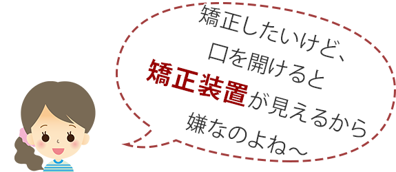 矯正したいけど、口をあけると矯正装置が見えるから嫌なのよね～