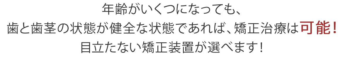 年齢がいくつになっても、 歯と歯茎の状態が健全な状態であれば、矯正治療は可能！ 目立たない矯正装置が選べます！